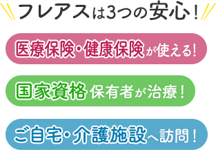 フレアスは3つの安心！医療保険・健康保険が使える！国家資格保有者が治療！ご自宅・介護施設へ訪問マッサージ！名古屋市港区、名古屋市中川区、名古屋市南区、蟹江町